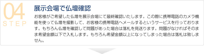 04展示会場で仏壇確認　お客様がご希望した仏壇を展示会場にて最終確認いたします。この際に携帯電話のカメラ機能を使って仏壇を撮影して、お客様の携帯電話へメールするというサービスを行っております。もちろん仏壇を確認して問題があった場合は落札を見送ります。問題がなければそのまま希望金額以下で入札します。もちろん希望金額以上になってしまった場合は落札は致しません。