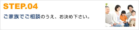 STEP.04ご家族でご相談のうえ、お決め下さい。