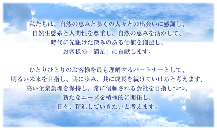 私たちは、自然の恵みと多くの人々との出会いに感謝し、自然生態系と人間性を尊重し、自然の恵みを活かして、時代に先駆けた深みのある価値を創造し、お客様の「満足」に貢献します。<br />ひとりひとりのお客様を最も理解するパートナーとして、明るい未来を目指し、共に歩み、共に成長を続けていけると考えます。<br />高い企業論理を保持し、常に信頼される会社を目指しつつ、新たなニーズを積極的に開拓し、日々、精進していきたいと考えます。” width=”710″ height=”425″ /></p>
        
        
        <p class=