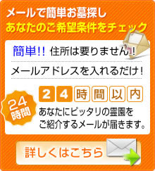 メールで簡単お墓探しあなたのご希望条件をチェック　お名前や住所は要りません！メールアドレスを入れるだけ！24時間以内あなたにピッタリの霊園をご紹介するメールが届きます。