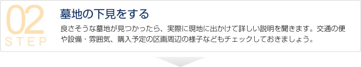 【墓地の下見をする】　良さそうな墓地が見つかったら、実際に現地に出かけて詳しい説明を聞きます。交通の便や設備・雰囲気、購入予定の区画周辺の様子などもチェックしておきましょう。